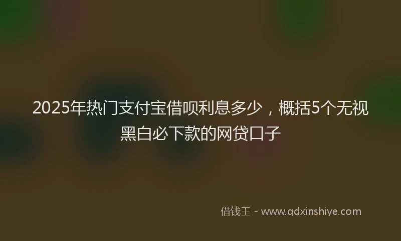2025年热门支付宝借呗利息多少，概括5个无视黑白必下款的网贷口子