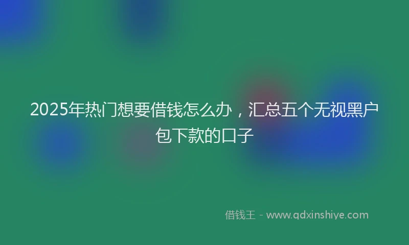 2025年热门想要借钱怎么办，汇总五个无视黑户包下款的口子