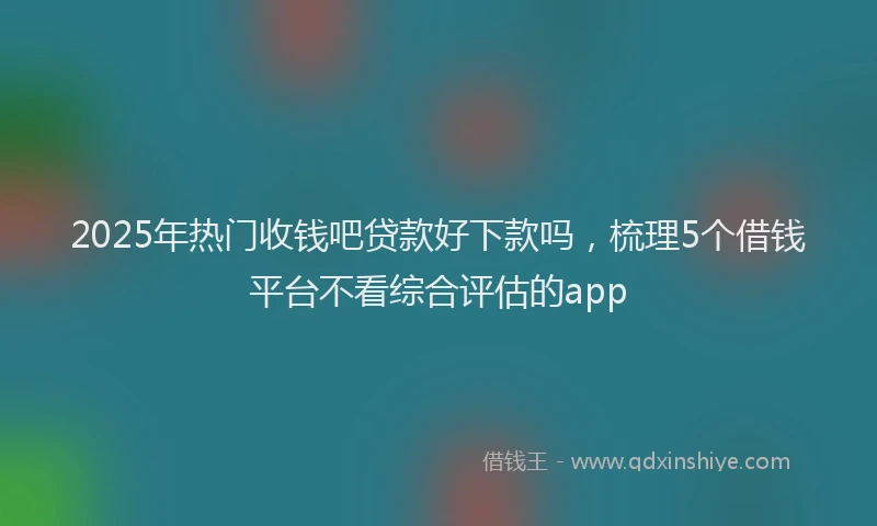 2025年热门收钱吧贷款好下款吗，梳理5个借钱平台不看综合评估的app