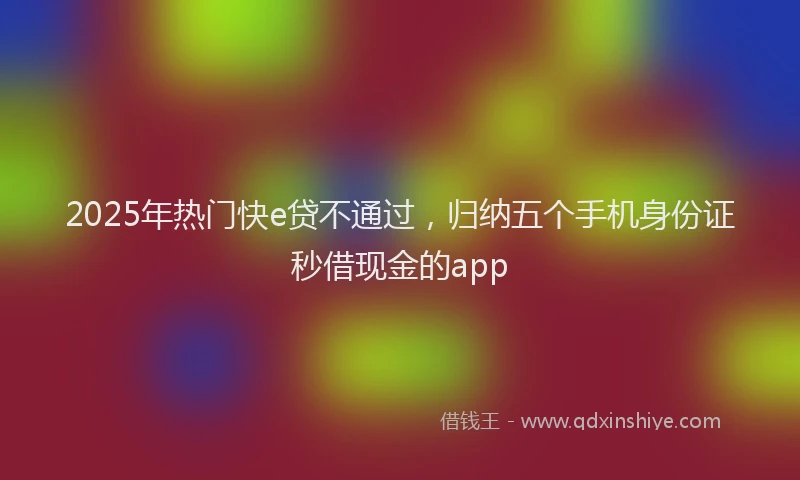 2025年热门快e贷不通过，归纳五个手机身份证秒借现金的app
