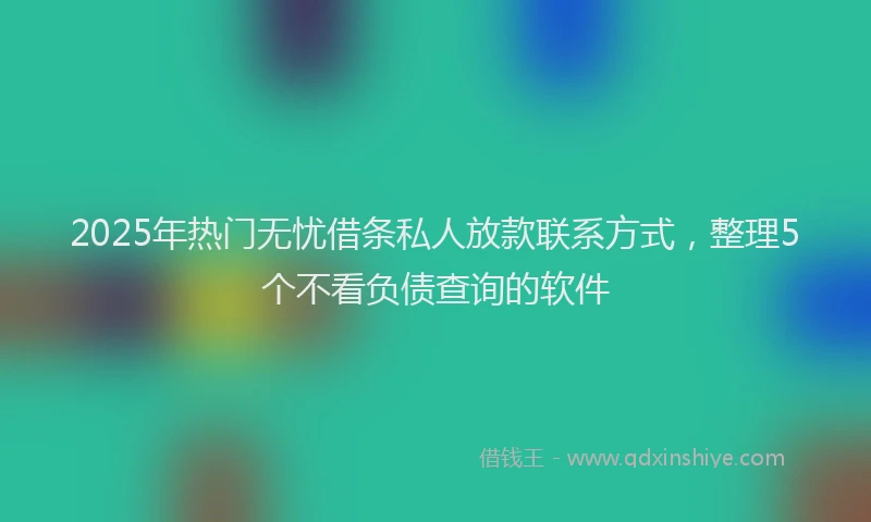 2025年热门无忧借条私人放款联系方式，整理5个不看负债查询的软件