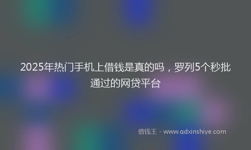 2025年热门手机上借钱是真的吗，罗列5个秒批通过的网贷平台