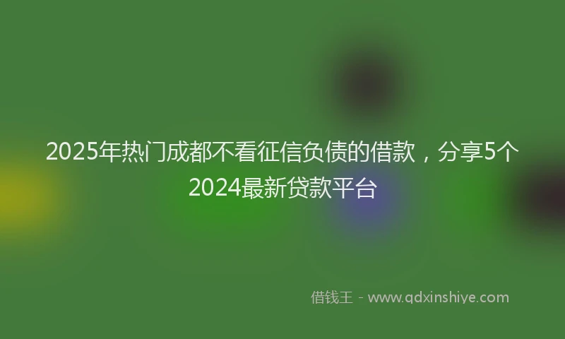 2025年热门成都不看征信负债的借款，分享5个2024最新贷款平台