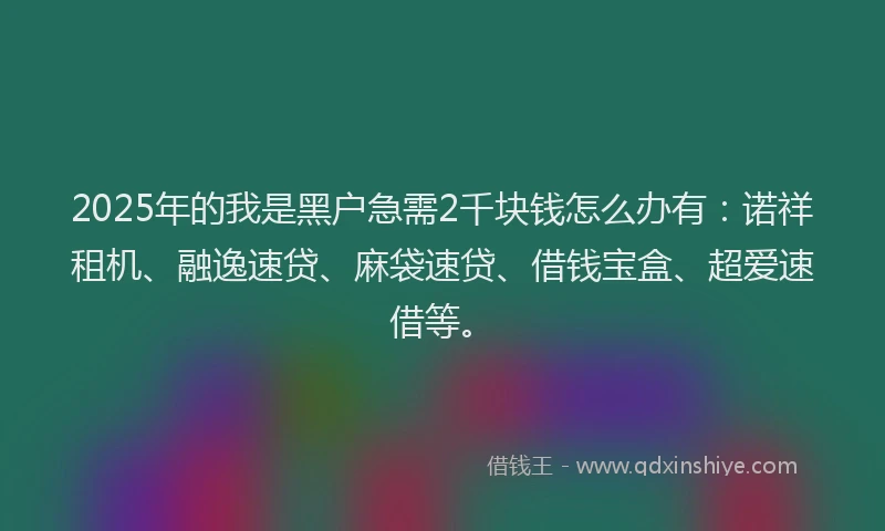 2025年的我是黑户急需2千块钱怎么办有：诺祥租机、融逸速贷、麻袋速贷、借钱宝盒、超爱速借等。