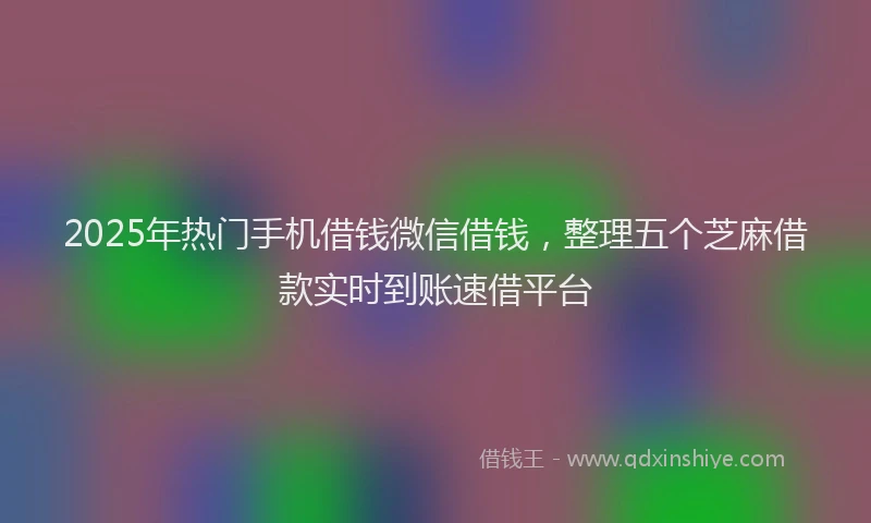 2025年热门手机借钱微信借钱，整理五个芝麻借款实时到账速借平台