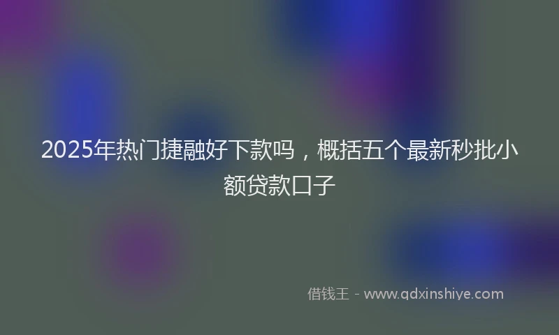 2025年热门捷融好下款吗，概括五个最新秒批小额贷款口子