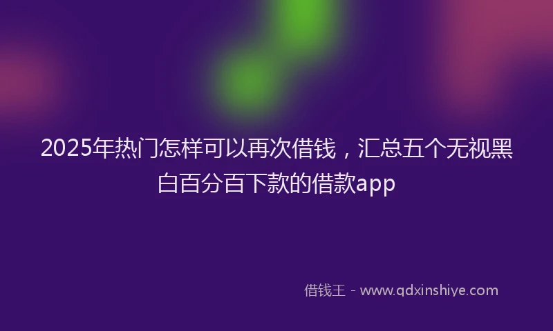 2025年热门怎样可以再次借钱，汇总五个无视黑白百分百下款的借款app