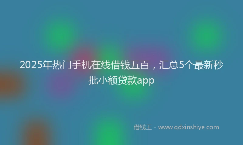 2025年热门手机在线借钱五百，汇总5个最新秒批小额贷款app
