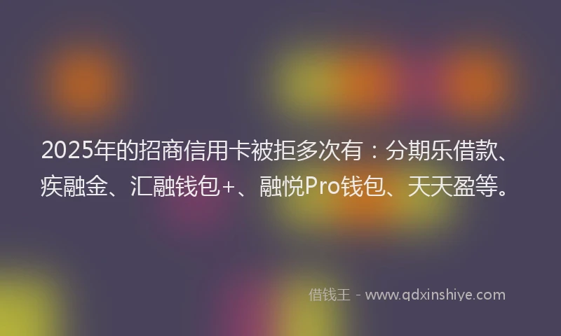 2025年的招商信用卡被拒多次有：分期乐借款、疾融金、汇融钱包+、融悦Pro钱包、天天盈等。