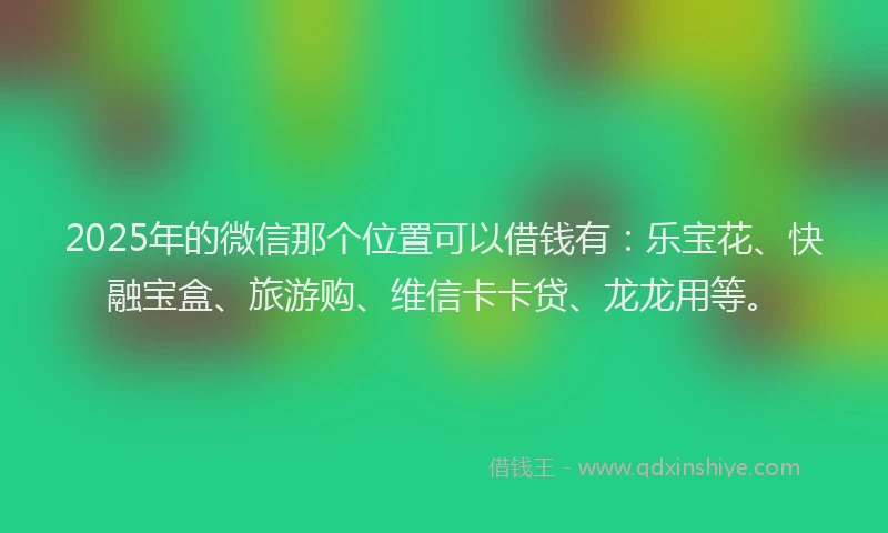 2025年的微信那个位置可以借钱有：乐宝花、快融宝盒、旅游购、维信卡卡贷、龙龙用等。