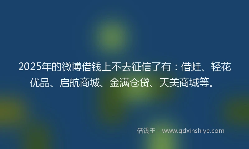 2025年的微博借钱上不去征信了有：借蛙、轻花优品、启航商城、金满仓贷、天美商城等。