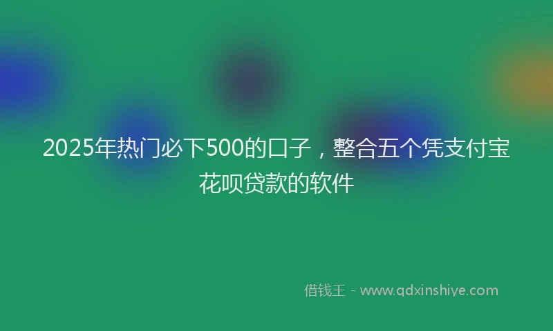 2025年热门必下500的口子，整合五个凭支付宝花呗贷款的软件