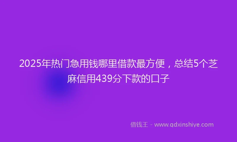 2025年热门急用钱哪里借款最方便，总结5个芝麻信用439分下款的口子