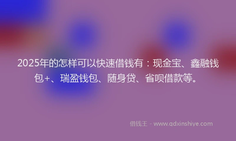 2025年的怎样可以快速借钱有：现金宝、鑫融钱包+、瑞盈钱包、随身贷、省呗借款等。