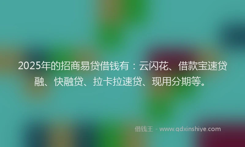 2025年的招商易贷借钱有：云闪花、借款宝速贷融、快融贷、拉卡拉速贷、现用分期等。