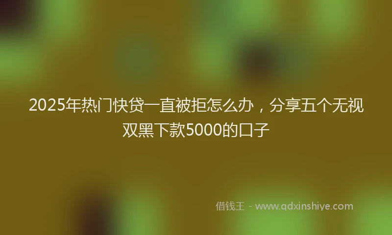 2025年热门快贷一直被拒怎么办，分享五个无视双黑下款5000的口子