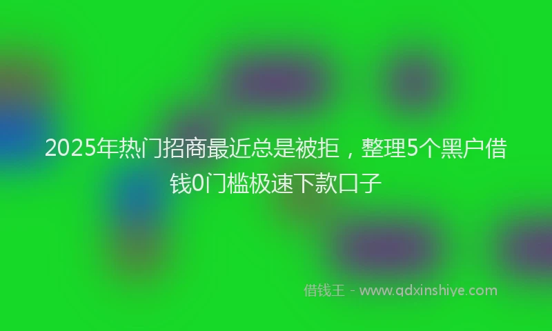 2025年热门招商最近总是被拒，整理5个黑户借钱0门槛极速下款口子
