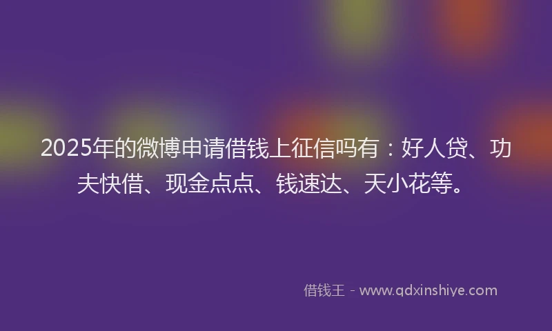 2025年的微博申请借钱上征信吗有：好人贷、功夫快借、现金点点、钱速达、天小花等。