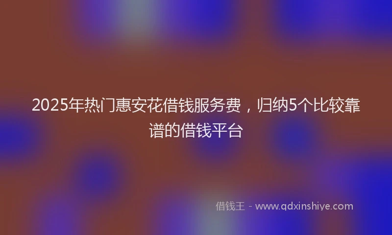 2025年热门惠安花借钱服务费，归纳5个比较靠谱的借钱平台