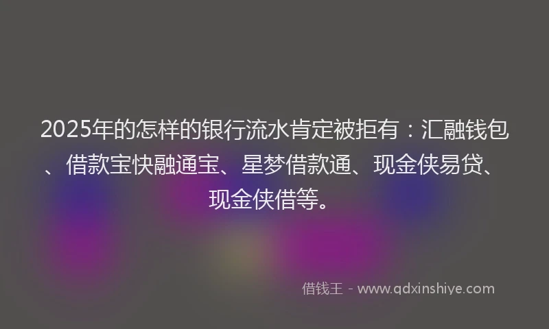 2025年的怎样的银行流水肯定被拒有：汇融钱包、借款宝快融通宝、星梦借款通、现金侠易贷、现金侠借等。