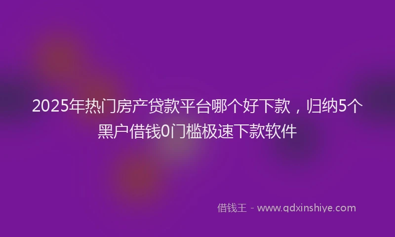 2025年热门房产贷款平台哪个好下款，归纳5个黑户借钱0门槛极速下款软件