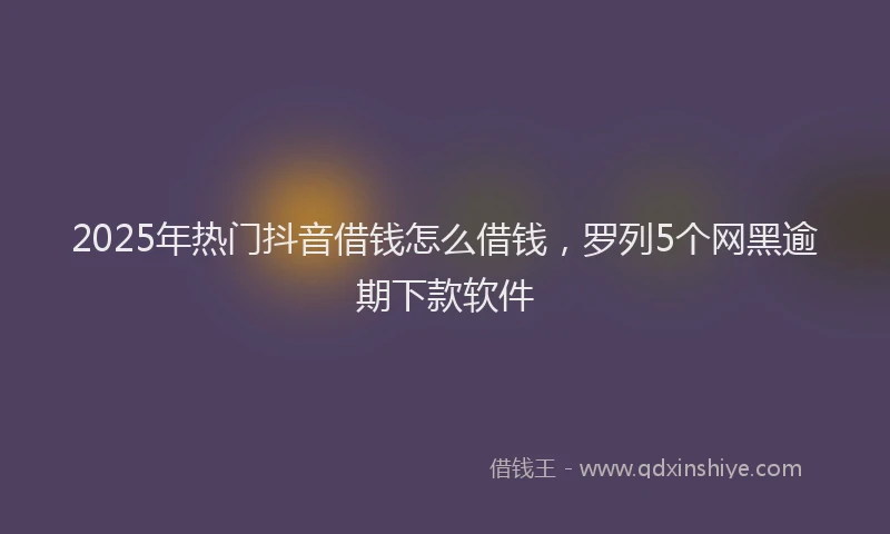 2025年热门抖音借钱怎么借钱，罗列5个网黑逾期下款软件
