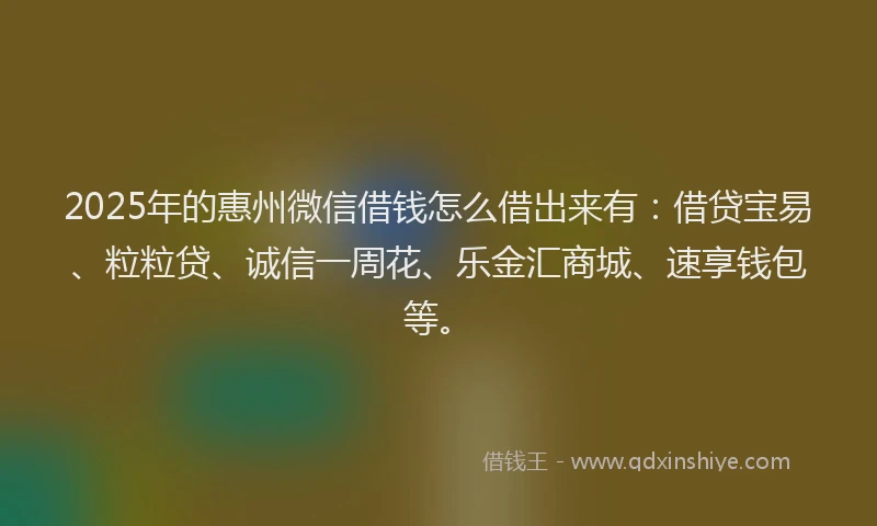 2025年的惠州微信借钱怎么借出来有：借贷宝易、粒粒贷、诚信一周花、乐金汇商城、速享钱包等。