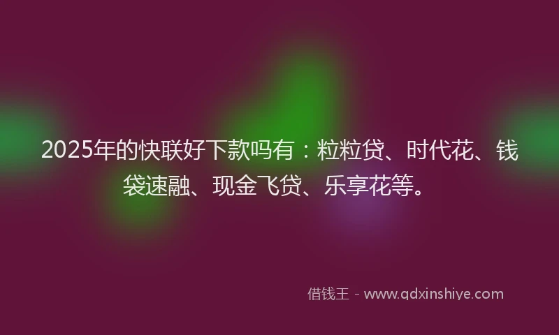 2025年的快联好下款吗有：粒粒贷、时代花、钱袋速融、现金飞贷、乐享花等。