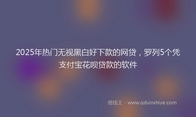 2025年热门无视黑白好下款的网贷，罗列5个凭支付宝花呗贷款的软件