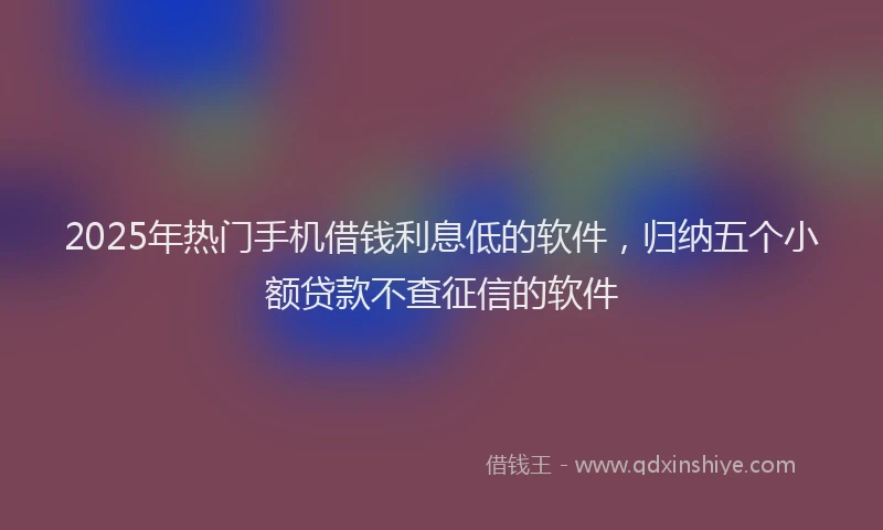 2025年热门手机借钱利息低的软件，归纳五个小额贷款不查征信的软件