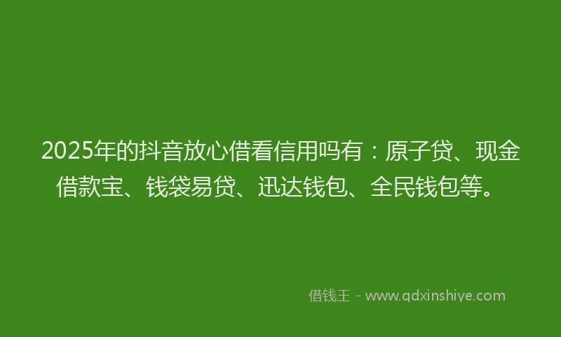 2025年的抖音放心借看信用吗有：原子贷、现金借款宝、钱袋易贷、迅达钱包、全民钱包等。