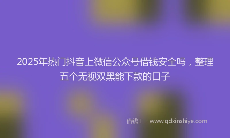 2025年热门抖音上微信公众号借钱安全吗，整理五个无视双黑能下款的口子