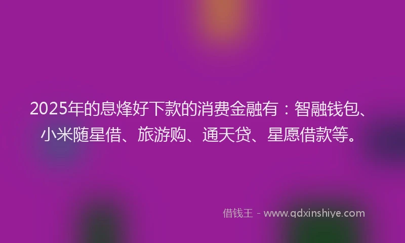 2025年的息烽好下款的消费金融有：智融钱包、小米随星借、旅游购、通天贷、星愿借款等。