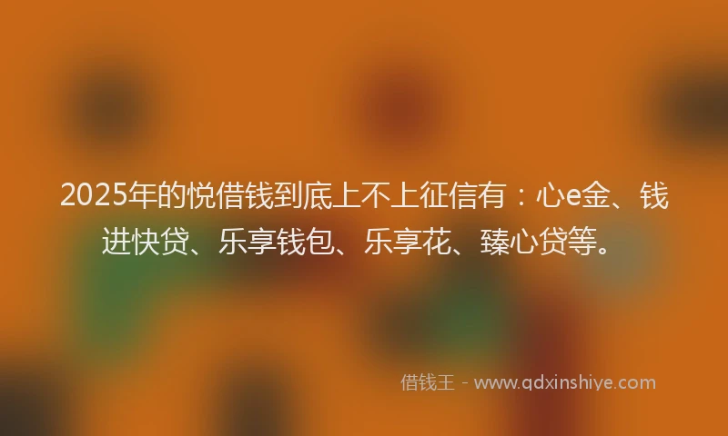 2025年的悦借钱到底上不上征信有：心e金、钱进快贷、乐享钱包、乐享花、臻心贷等。