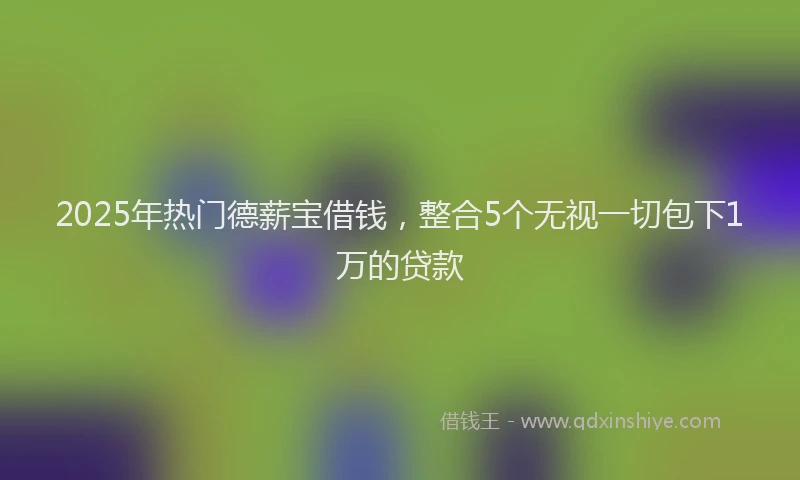 2025年热门德薪宝借钱，整合5个无视一切包下1万的贷款