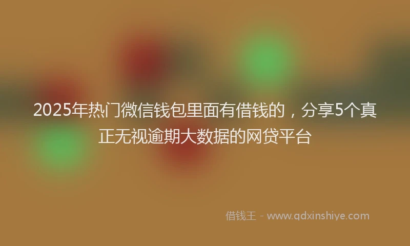 2025年热门微信钱包里面有借钱的，分享5个真正无视逾期大数据的网贷平台