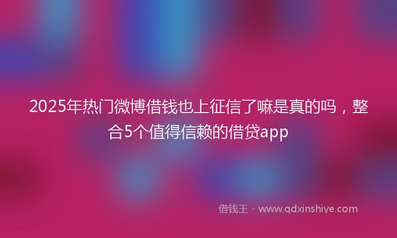 2025年热门微博借钱也上征信了嘛是真的吗，整合5个值得信赖的借贷app