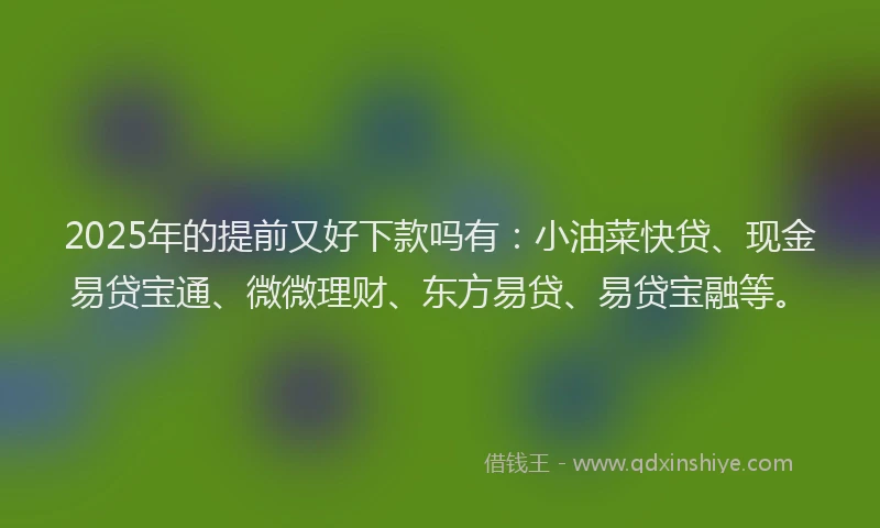 2025年的提前又好下款吗有：小油菜快贷、现金易贷宝通、微微理财、东方易贷、易贷宝融等。
