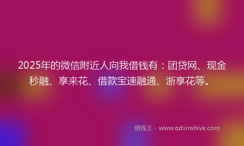 2025年的微信附近人向我借钱有：团贷网、现金秒融、享来花、借款宝速融通、浙享花等。