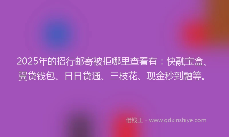 2025年的招行邮寄被拒哪里查看有：快融宝盒、翼贷钱包、日日贷通、三枝花、现金秒到融等。