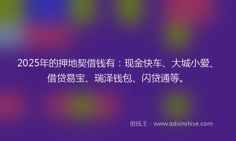 2025年的押地契借钱有：现金快车、大城小爱、借贷易宝、瑞泽钱包、闪贷通等。