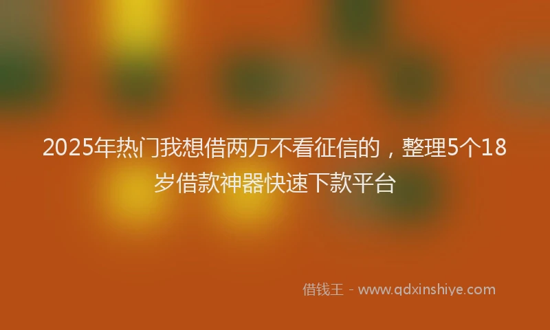 2025年热门我想借两万不看征信的，整理5个18岁借款神器快速下款平台
