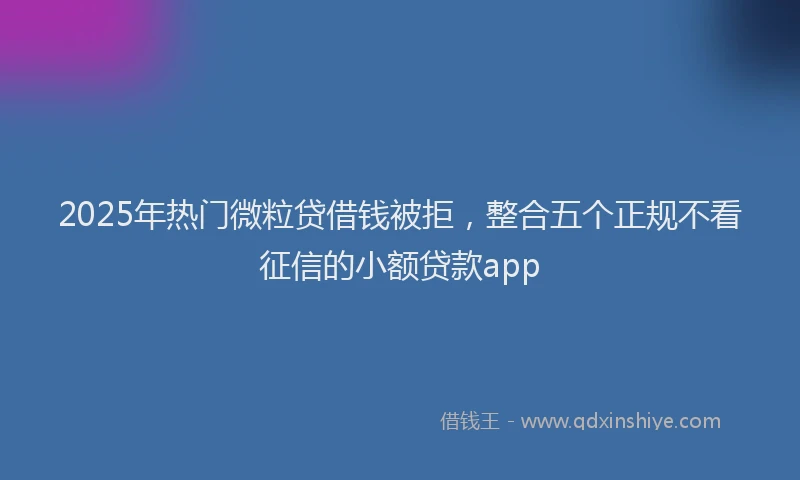 2025年热门微粒贷借钱被拒，整合五个正规不看征信的小额贷款app