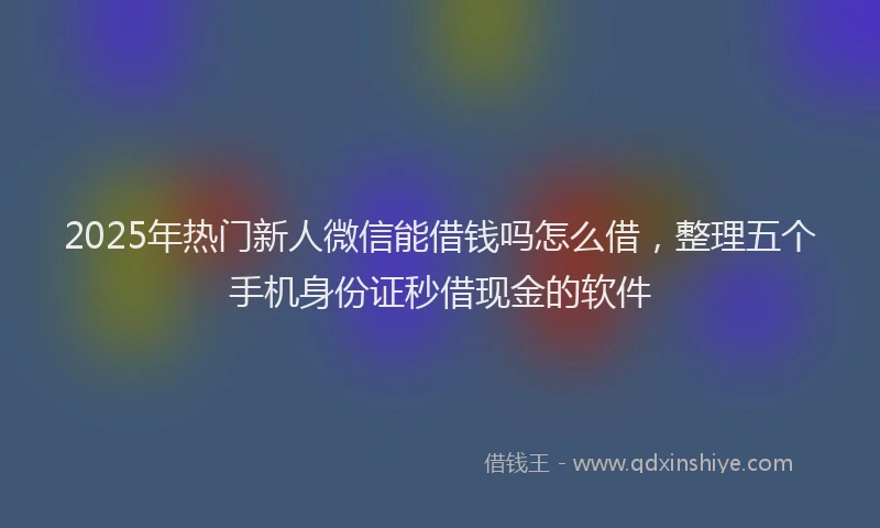 2025年热门新人微信能借钱吗怎么借，整理五个手机身份证秒借现金的软件