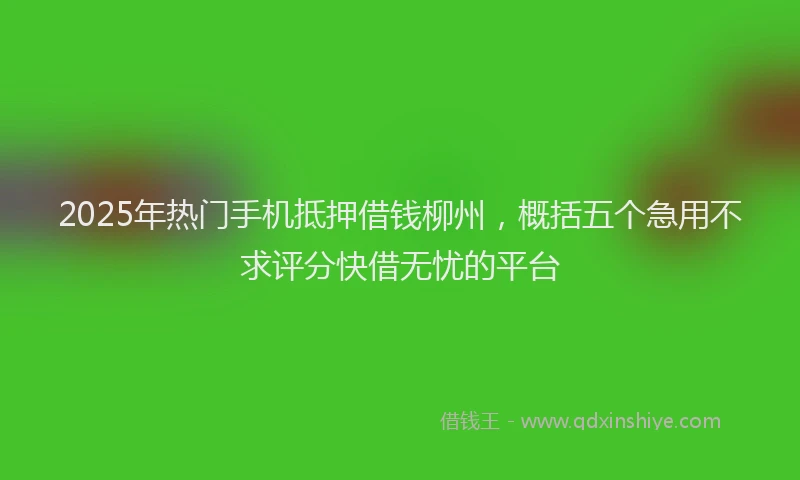 2025年热门手机抵押借钱柳州，概括五个急用不求评分快借无忧的平台