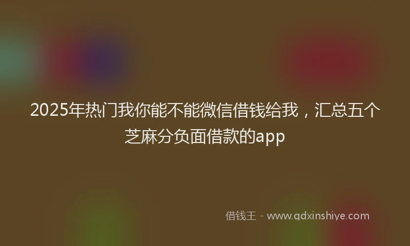 2025年热门我你能不能微信借钱给我，汇总五个芝麻分负面借款的app