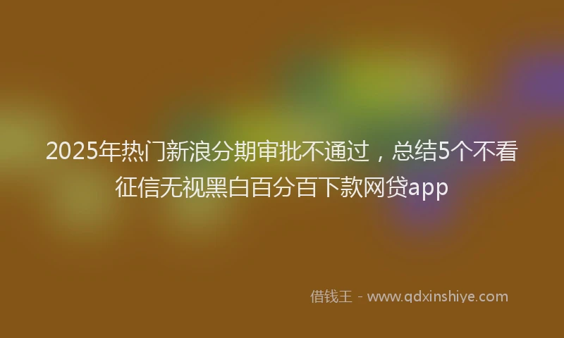 2025年热门新浪分期审批不通过，总结5个不看征信无视黑白百分百下款网贷app