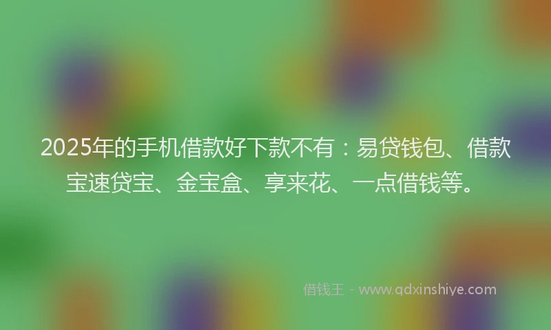 2025年的手机借款好下款不有：易贷钱包、借款宝速贷宝、金宝盒、享来花、一点借钱等。
