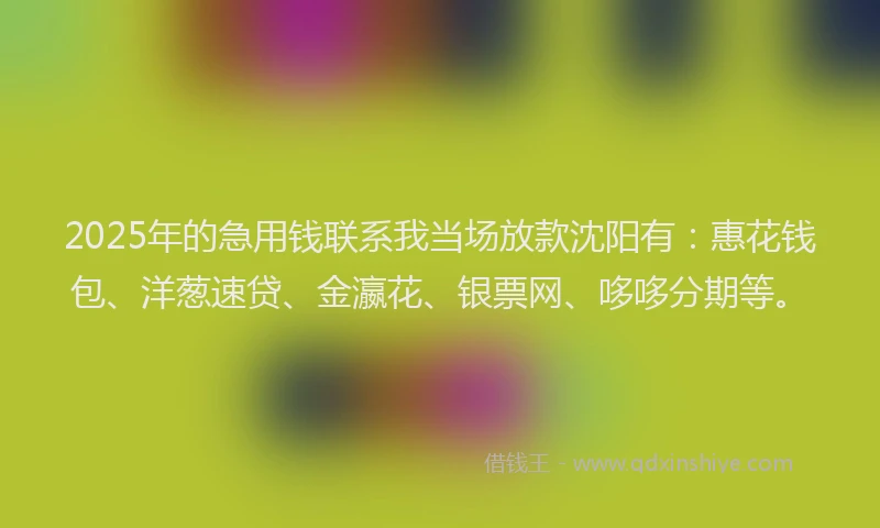 2025年的急用钱联系我当场放款沈阳有：惠花钱包、洋葱速贷、金瀛花、银票网、哆哆分期等。