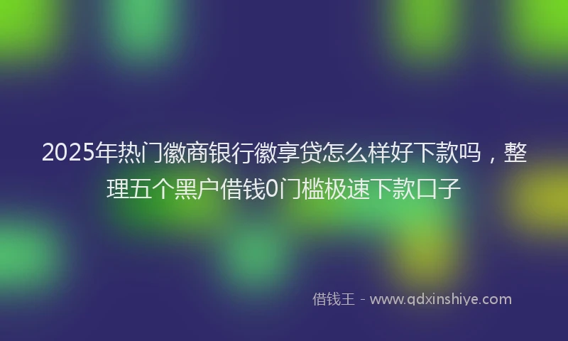 2025年热门徽商银行徽享贷怎么样好下款吗，整理五个黑户借钱0门槛极速下款口子
